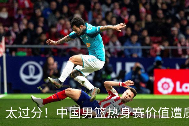 太过分！中国男篮热身赛价值遭质疑，花费重金邀请，对方敷衍出征